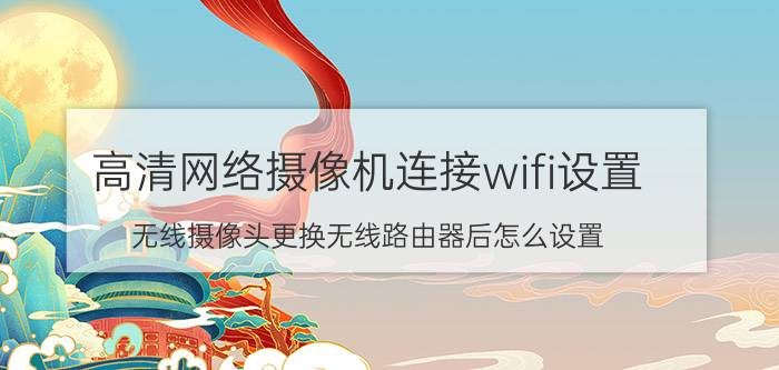 高清网络摄像机连接wifi设置 无线摄像头更换无线路由器后怎么设置？